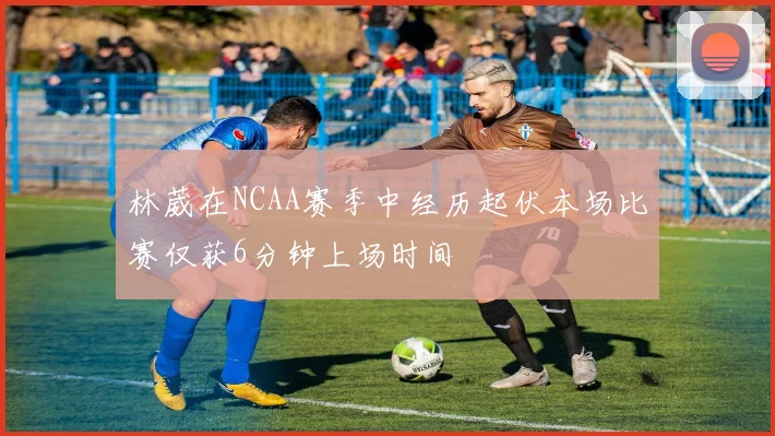 林葳在NCAA赛季中经历起伏本场比赛仅获6分钟上场时间