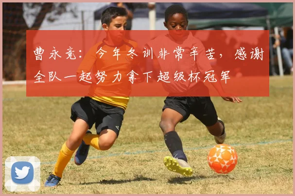 曹永竞：今年冬训非常辛苦，感谢全队一起努力拿下超级杯冠军