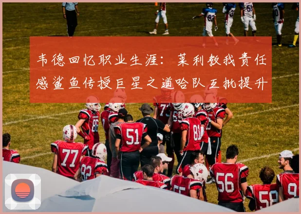 韦德回忆职业生涯：莱利教我责任感鲨鱼传授巨星之道哈队互批提升自我