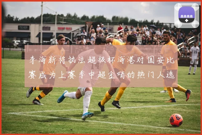 李海新将执法超级杯海港对国安比赛成为上赛季中超金哨的热门人选