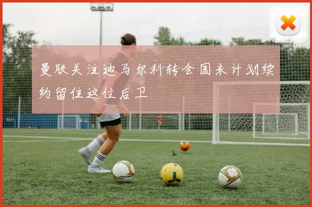 曼联关注迪马尔科转会国米计划续约留住这位后卫