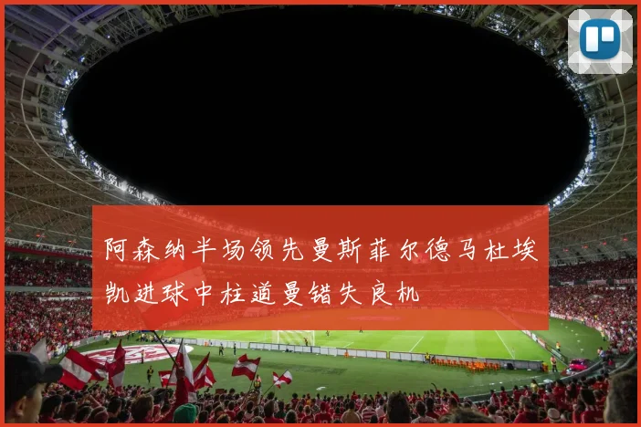阿森纳半场领先曼斯菲尔德马杜埃凯进球中柱道曼错失良机