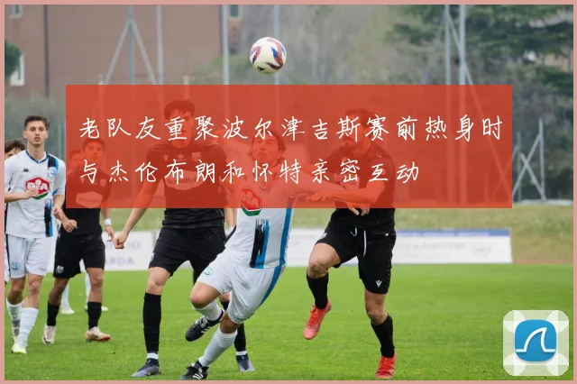 老队友重聚波尔津吉斯赛前热身时与杰伦布朗和怀特亲密互动