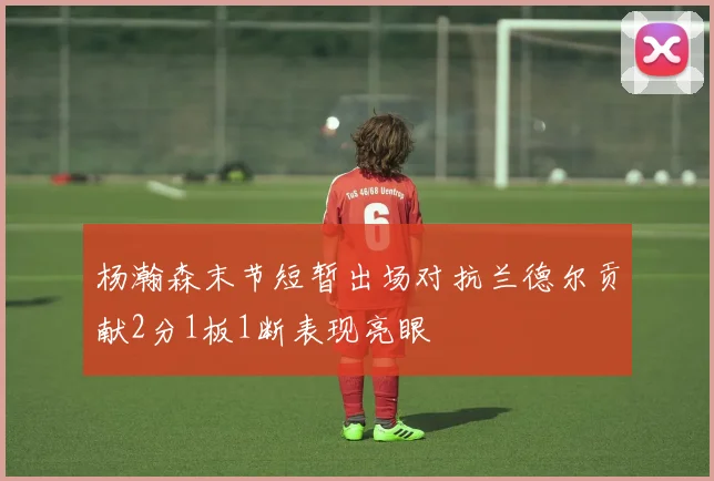 杨瀚森末节短暂出场对抗兰德尔贡献2分1板1断表现亮眼