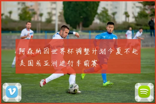 阿森纳因世界杯调整计划今夏不赴美国或亚洲进行季前赛