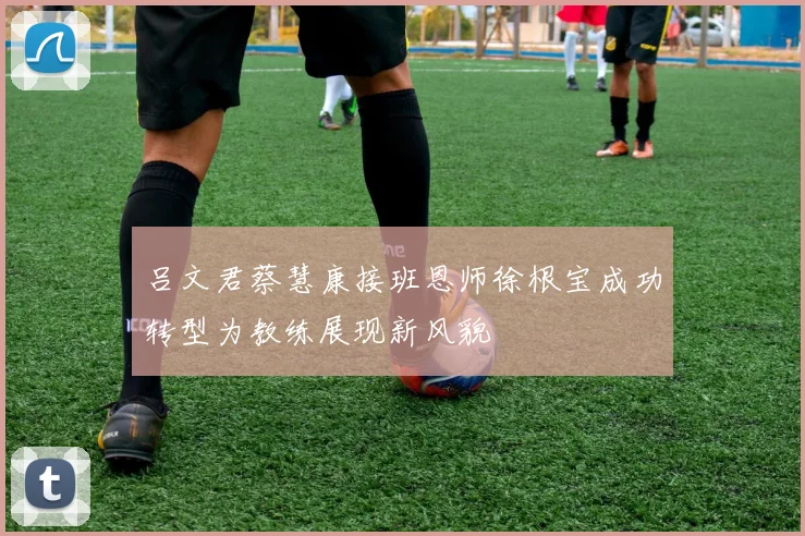 吕文君蔡慧康接班恩师徐根宝成功转型为教练展现新风貌