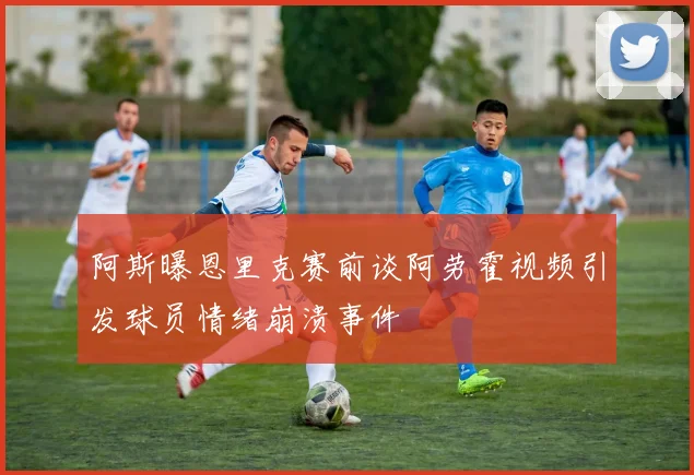 阿斯曝恩里克赛前谈阿劳霍视频引发球员情绪崩溃事件